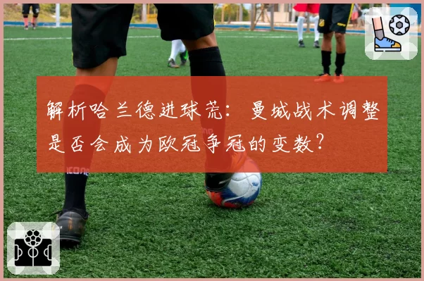 解析哈兰德进球荒:曼城战术调整是否会成为欧冠争冠的变数?