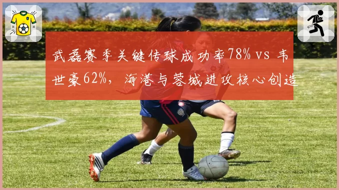 武磊赛季关键传球成功率78% vs 韦世豪62%，海港与蓉城进攻核心创造力对比