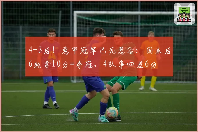 4-3后！意甲冠军已无悬念：国米后6轮拿10分=夺冠，4队争四差6分