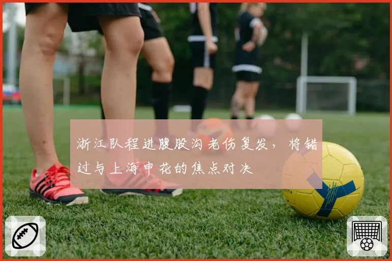 浙江队程进腹股沟老伤复发，将错过与上海申花的焦点对决