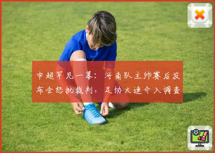中超罕见一幕：河南队主帅赛后发布会怒批裁判，足协火速介入调查