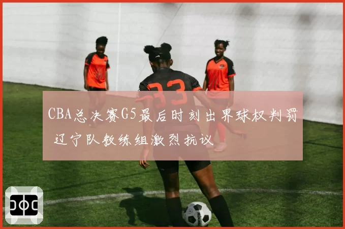 CBA总决赛G5最后时刻出界球权判罚 辽宁队教练组激烈抗议