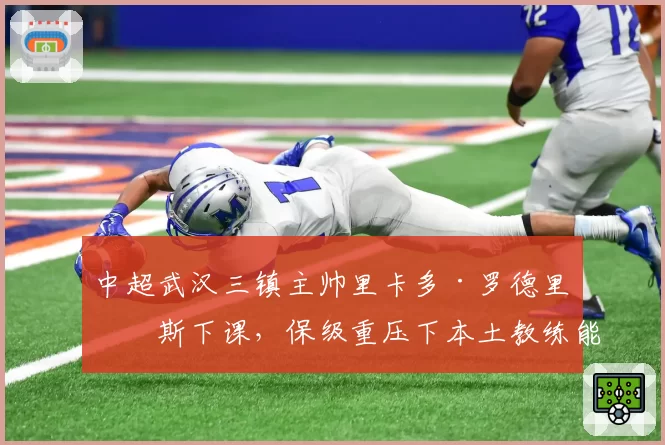 中超武汉三镇主帅里卡多·罗德里格斯下课，保级重压下本土教练能否救火？