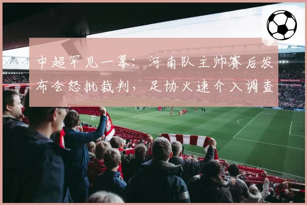 中超罕见一幕：河南队主帅赛后发布会怒批裁判，足协火速介入调查