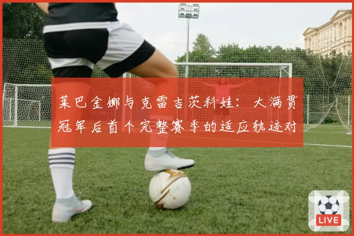 莱巴金娜与克雷吉茨科娃：大满贯冠军后首个完整赛季的适应轨迹对比