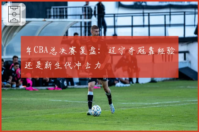 年CBA总决赛复盘：辽宁夺冠靠经验还是新生代冲击力