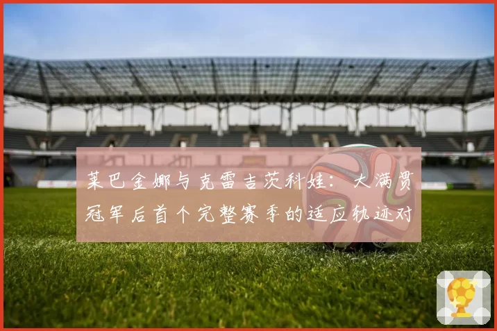 莱巴金娜与克雷吉茨科娃：大满贯冠军后首个完整赛季的适应轨迹对比