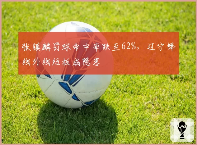 张镇麟罚球命中率跌至62%，辽宁锋线外线短板成隐患