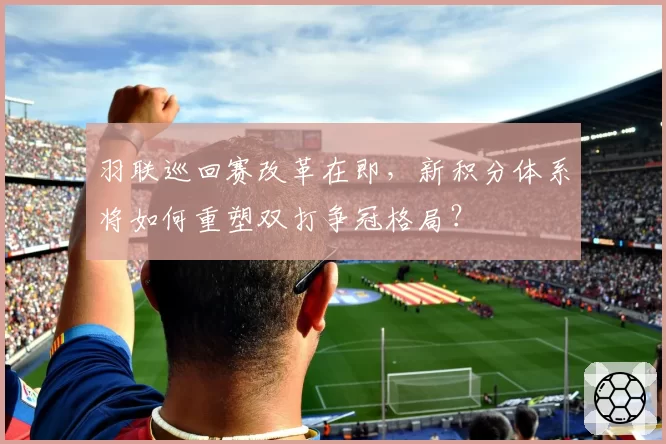 羽联巡回赛改革在即，新积分体系将如何重塑双打争冠格局？