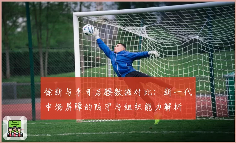 徐新与李可后腰数据对比:新一代中场屏障的防守与组织能力解析
