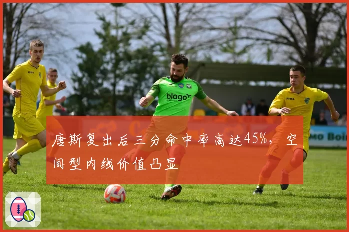 唐斯复出后三分命中率高达45%，空间型内线价值凸显