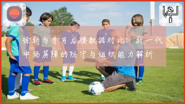 徐新与李可后腰数据对比:新一代中场屏障的防守与组织能力解析
