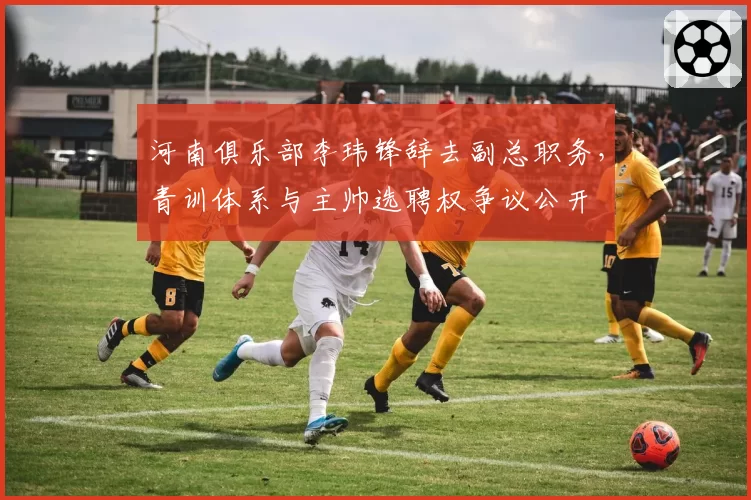 河南俱乐部李玮锋辞去副总职务，青训体系与主帅选聘权争议公开