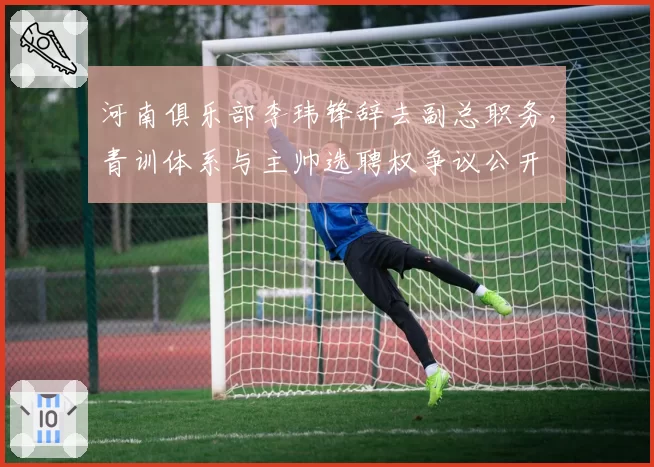 河南俱乐部李玮锋辞去副总职务，青训体系与主帅选聘权争议公开