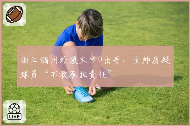 浙江稠州外援末节0出手，主帅质疑球员“不敢承担责任”