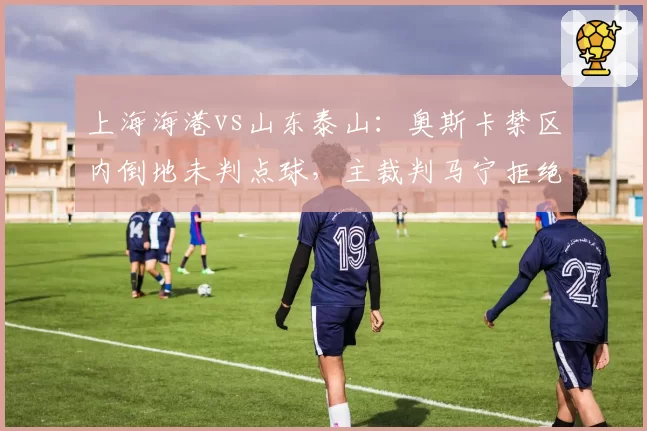 上海海港vs山东泰山：奥斯卡禁区内倒地未判点球，主裁判马宁拒绝回看VAR引争议