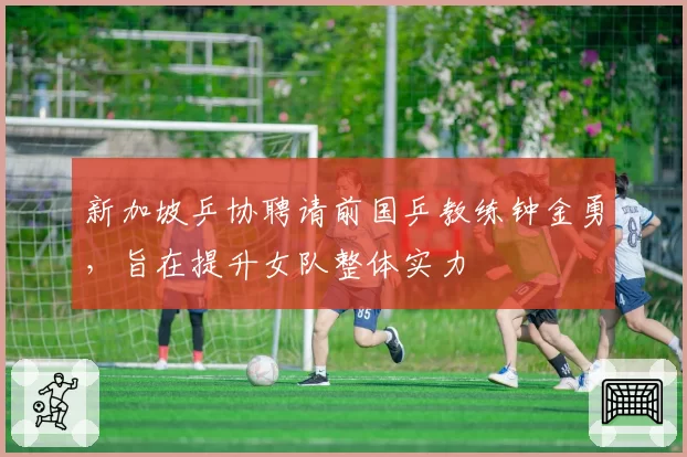 新加坡乒协聘请前国乒教练钟金勇，旨在提升女队整体实力