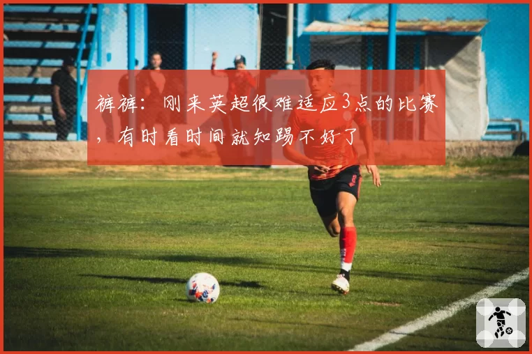 裤裤：刚来英超很难适应3点的比赛，有时看时间就知踢不好了