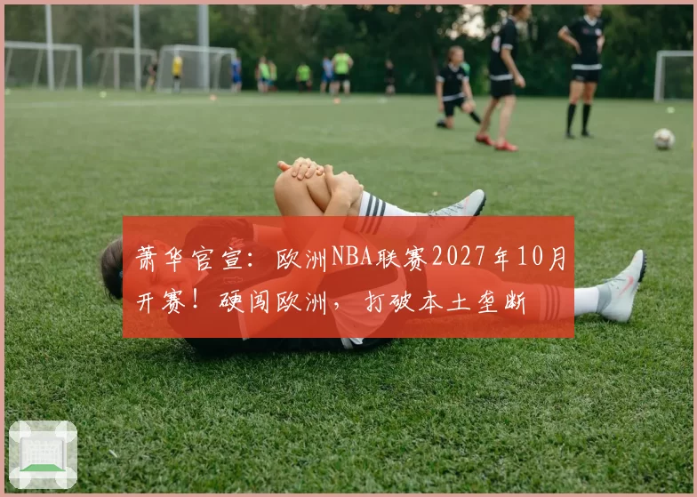 萧华官宣：欧洲NBA联赛2027年10月开赛！硬闯欧洲，打破本土垄断