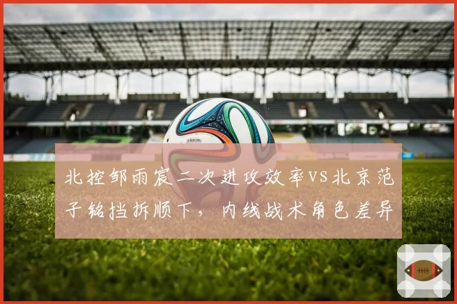 北控邹雨宸二次进攻效率vs北京范子铭挡拆顺下，内线战术角色差异化分析