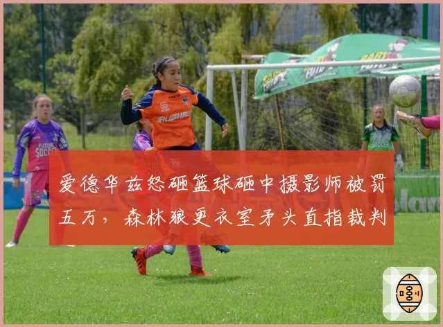 爱德华兹怒砸篮球砸中摄影师被罚五万，森林狼更衣室矛头直指裁判尺度失衡