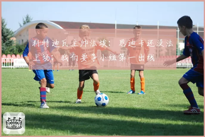科特迪瓦主帅法埃：恩迪卡还没法上场；我们要争小组第一出线