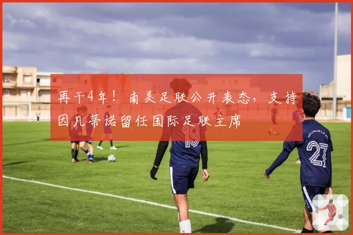 再干4年!南美足联公开表态,支持因凡蒂诺留任国际足联主席