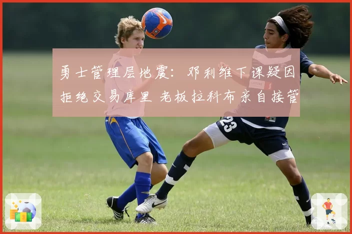 勇士管理层地震：邓利维下课疑因拒绝交易库里 老板拉科布亲自接管？