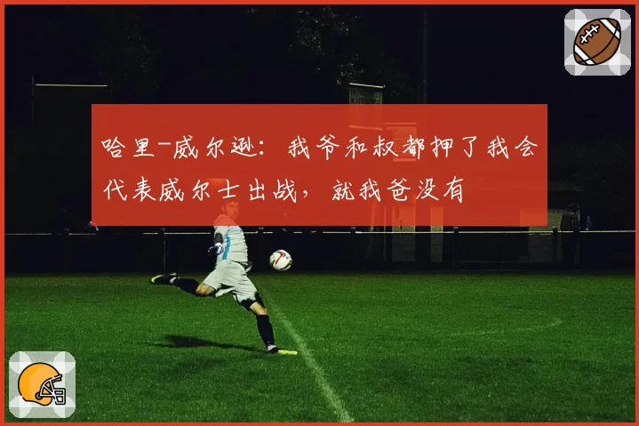 哈里-威尔逊:我爷和叔都押了我会代表威尔士出战,就我爸没有