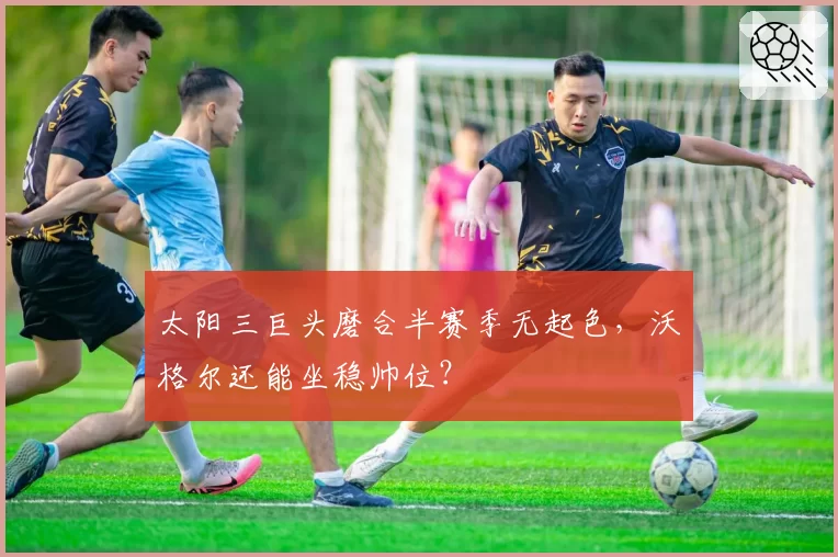 太阳三巨头磨合半赛季无起色，沃格尔还能坐稳帅位？