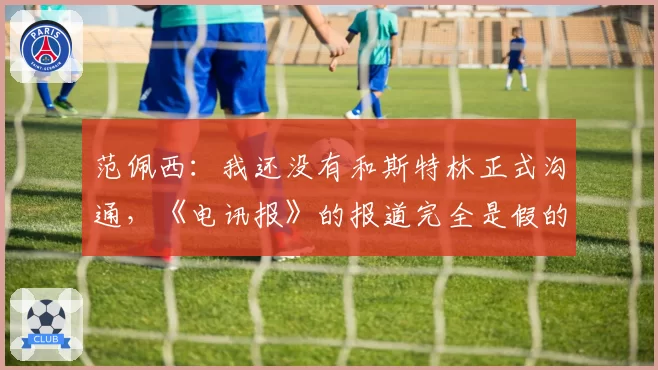 范佩西:我还没有和斯特林正式沟通,《电讯报》的报道完全是假的