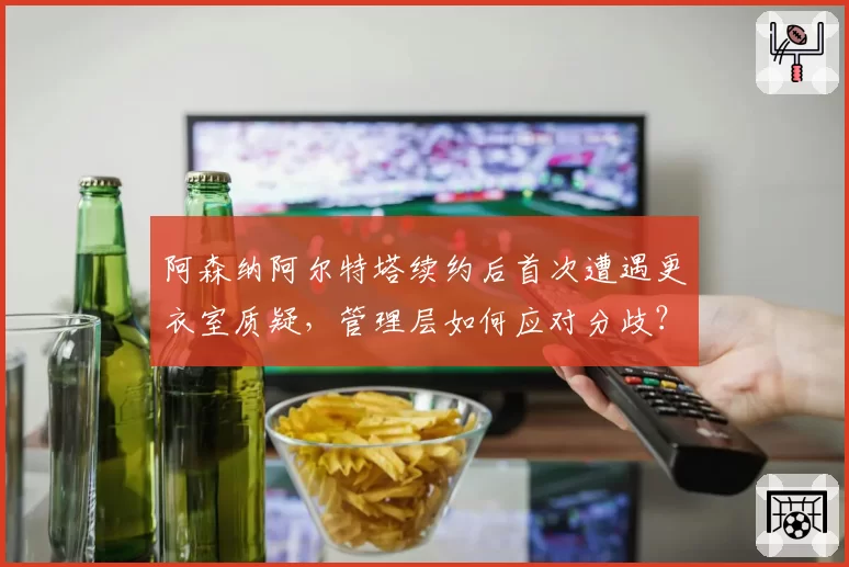 阿森纳阿尔特塔续约后首次遭遇更衣室质疑，管理层如何应对分歧？
