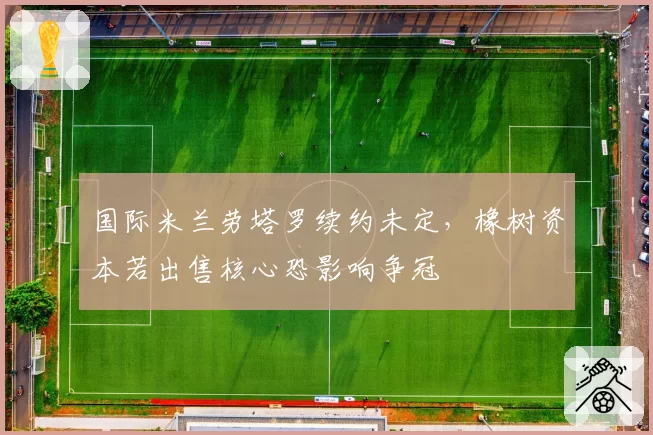 国际米兰劳塔罗续约未定，橡树资本若出售核心恐影响争冠