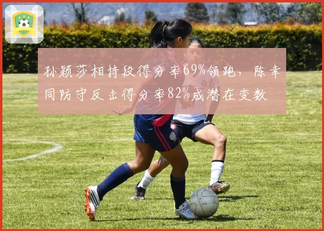 孙颖莎相持段得分率69%领跑，陈幸同防守反击得分率82%成潜在变数