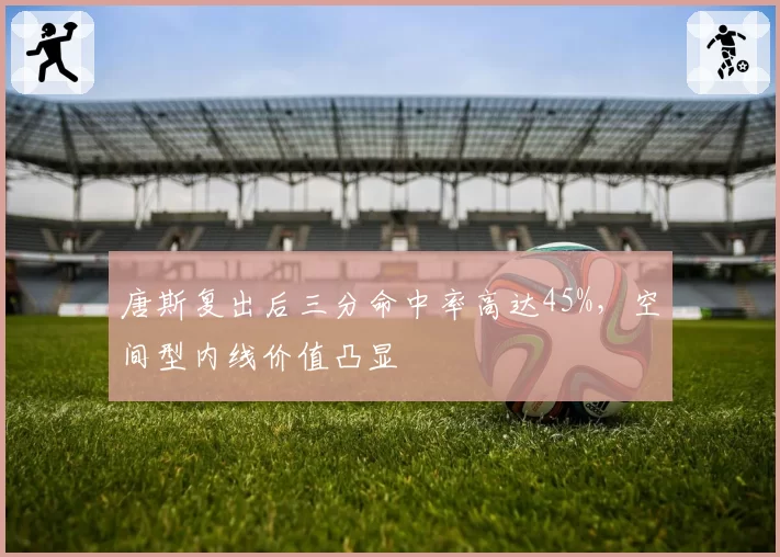 唐斯复出后三分命中率高达45%，空间型内线价值凸显