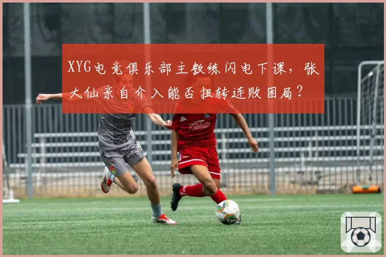 XYG电竞俱乐部主教练闪电下课，张大仙亲自介入能否扭转连败困局？
