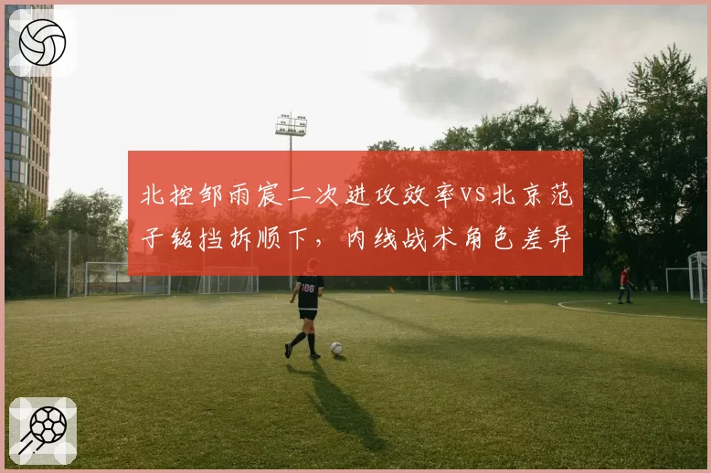 北控邹雨宸二次进攻效率vs北京范子铭挡拆顺下，内线战术角色差异化分析