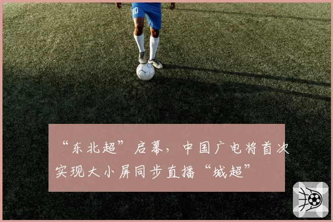“东北超”启幕，中国广电将首次实现大小屏同步直播“城超”