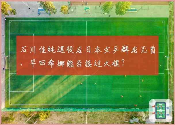 石川佳纯退役后日本女乒群龙无首,早田希娜能否接过大旗?