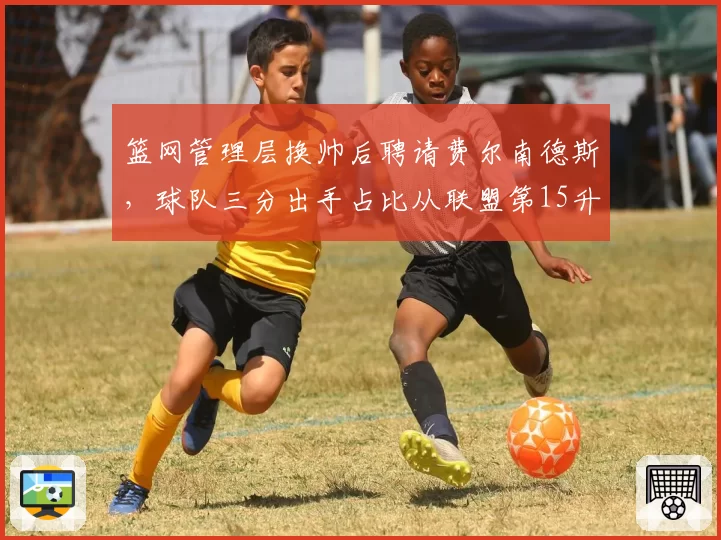 篮网管理层换帅后聘请费尔南德斯，球队三分出手占比从联盟第15升至第3