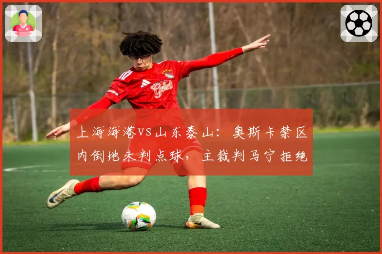 上海海港vs山东泰山：奥斯卡禁区内倒地未判点球，主裁判马宁拒绝回看VAR引争议