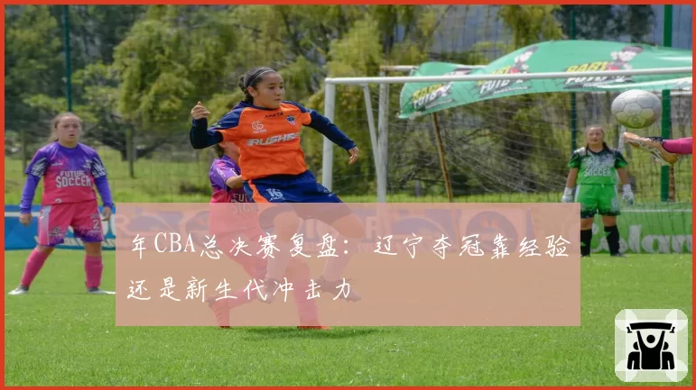 年CBA总决赛复盘：辽宁夺冠靠经验还是新生代冲击力