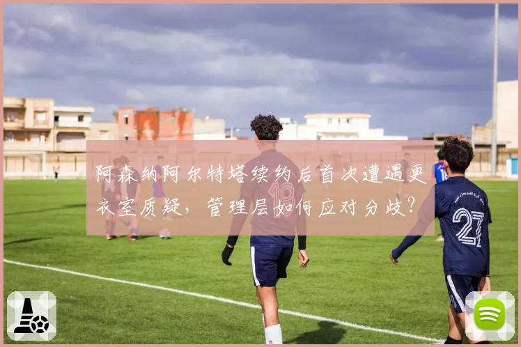 阿森纳阿尔特塔续约后首次遭遇更衣室质疑，管理层如何应对分歧？