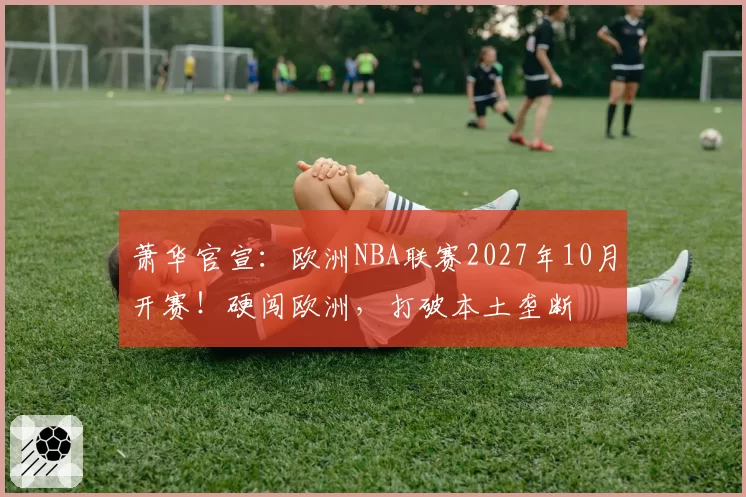 萧华官宣：欧洲NBA联赛2027年10月开赛！硬闯欧洲，打破本土垄断