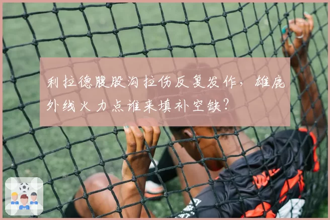 利拉德腹股沟拉伤反复发作，雄鹿外线火力点谁来填补空缺？