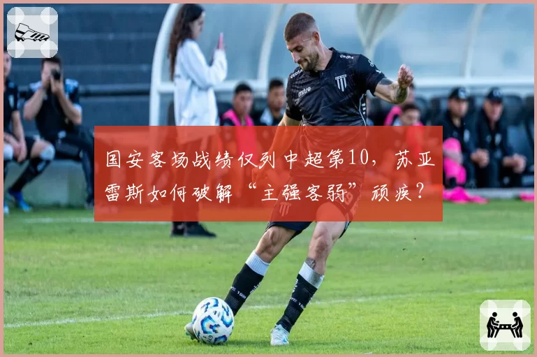 国安客场战绩仅列中超第10,苏亚雷斯如何破解“主强客弱”顽疾?