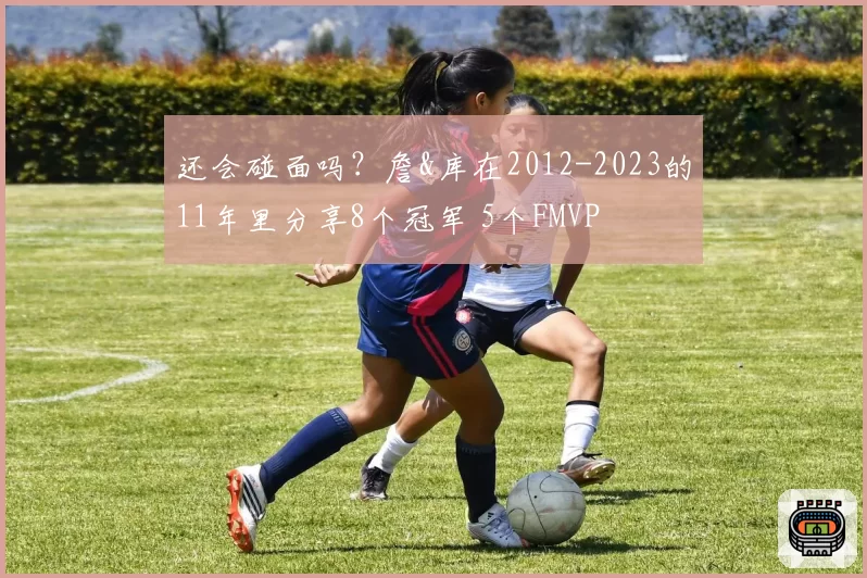还会碰面吗?詹&库在2012-2023的11年里分享8个冠军 5个FMVP