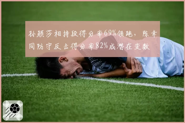 孙颖莎相持段得分率69%领跑，陈幸同防守反击得分率82%成潜在变数