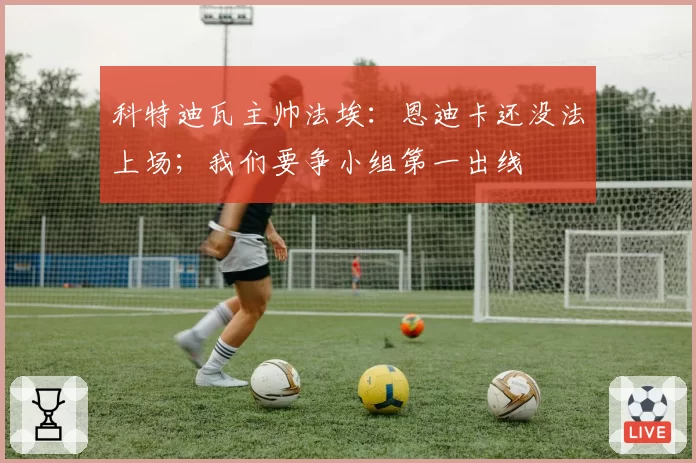 科特迪瓦主帅法埃：恩迪卡还没法上场；我们要争小组第一出线