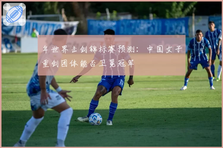 年世界击剑锦标赛预测：中国女子重剑团体能否卫冕冠军